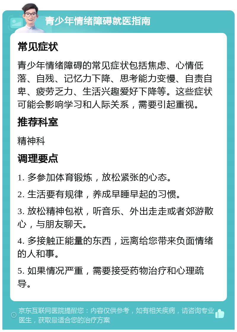 青少年情绪障碍就医指南 常见症状 青少年情绪障碍的常见症状包括焦虑、心情低落、自残、记忆力下降、思考能力变慢、自责自卑、疲劳乏力、生活兴趣爱好下降等。这些症状可能会影响学习和人际关系，需要引起重视。 推荐科室 精神科 调理要点 1. 多参加体育锻炼，放松紧张的心态。 2. 生活要有规律，养成早睡早起的习惯。 3. 放松精神包袱，听音乐、外出走走或者郊游散心，与朋友聊天。 4. 多接触正能量的东西，远离给您带来负面情绪的人和事。 5. 如果情况严重，需要接受药物治疗和心理疏导。