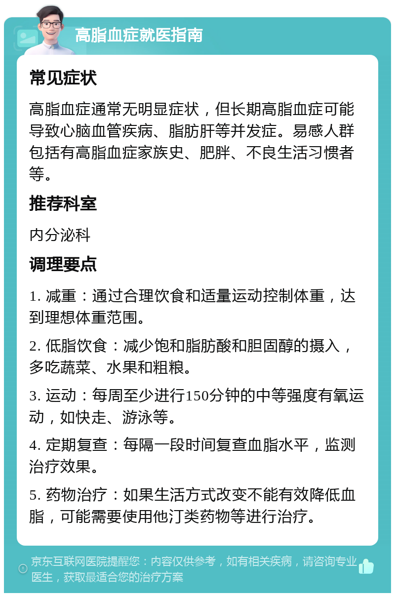 高脂血症就医指南 常见症状 高脂血症通常无明显症状，但长期高脂血症可能导致心脑血管疾病、脂肪肝等并发症。易感人群包括有高脂血症家族史、肥胖、不良生活习惯者等。 推荐科室 内分泌科 调理要点 1. 减重：通过合理饮食和适量运动控制体重，达到理想体重范围。 2. 低脂饮食：减少饱和脂肪酸和胆固醇的摄入，多吃蔬菜、水果和粗粮。 3. 运动：每周至少进行150分钟的中等强度有氧运动，如快走、游泳等。 4. 定期复查：每隔一段时间复查血脂水平，监测治疗效果。 5. 药物治疗：如果生活方式改变不能有效降低血脂，可能需要使用他汀类药物等进行治疗。