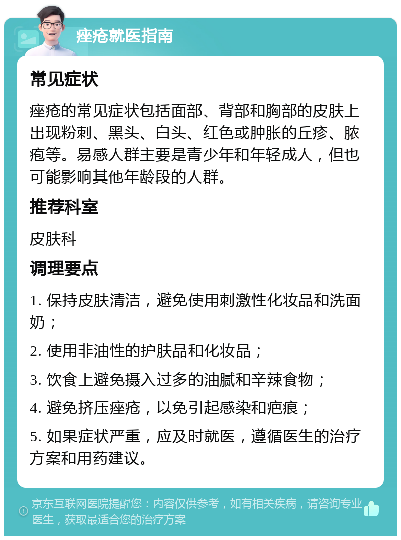 痤疮就医指南 常见症状 痤疮的常见症状包括面部、背部和胸部的皮肤上出现粉刺、黑头、白头、红色或肿胀的丘疹、脓疱等。易感人群主要是青少年和年轻成人，但也可能影响其他年龄段的人群。 推荐科室 皮肤科 调理要点 1. 保持皮肤清洁，避免使用刺激性化妆品和洗面奶； 2. 使用非油性的护肤品和化妆品； 3. 饮食上避免摄入过多的油腻和辛辣食物； 4. 避免挤压痤疮，以免引起感染和疤痕； 5. 如果症状严重，应及时就医，遵循医生的治疗方案和用药建议。