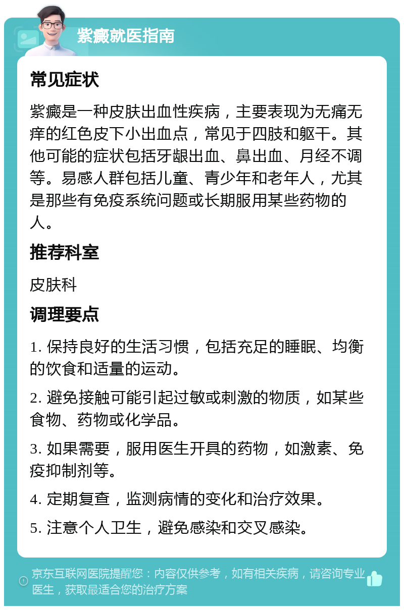 紫癜就医指南 常见症状 紫癜是一种皮肤出血性疾病，主要表现为无痛无痒的红色皮下小出血点，常见于四肢和躯干。其他可能的症状包括牙龈出血、鼻出血、月经不调等。易感人群包括儿童、青少年和老年人，尤其是那些有免疫系统问题或长期服用某些药物的人。 推荐科室 皮肤科 调理要点 1. 保持良好的生活习惯，包括充足的睡眠、均衡的饮食和适量的运动。 2. 避免接触可能引起过敏或刺激的物质，如某些食物、药物或化学品。 3. 如果需要，服用医生开具的药物，如激素、免疫抑制剂等。 4. 定期复查，监测病情的变化和治疗效果。 5. 注意个人卫生，避免感染和交叉感染。