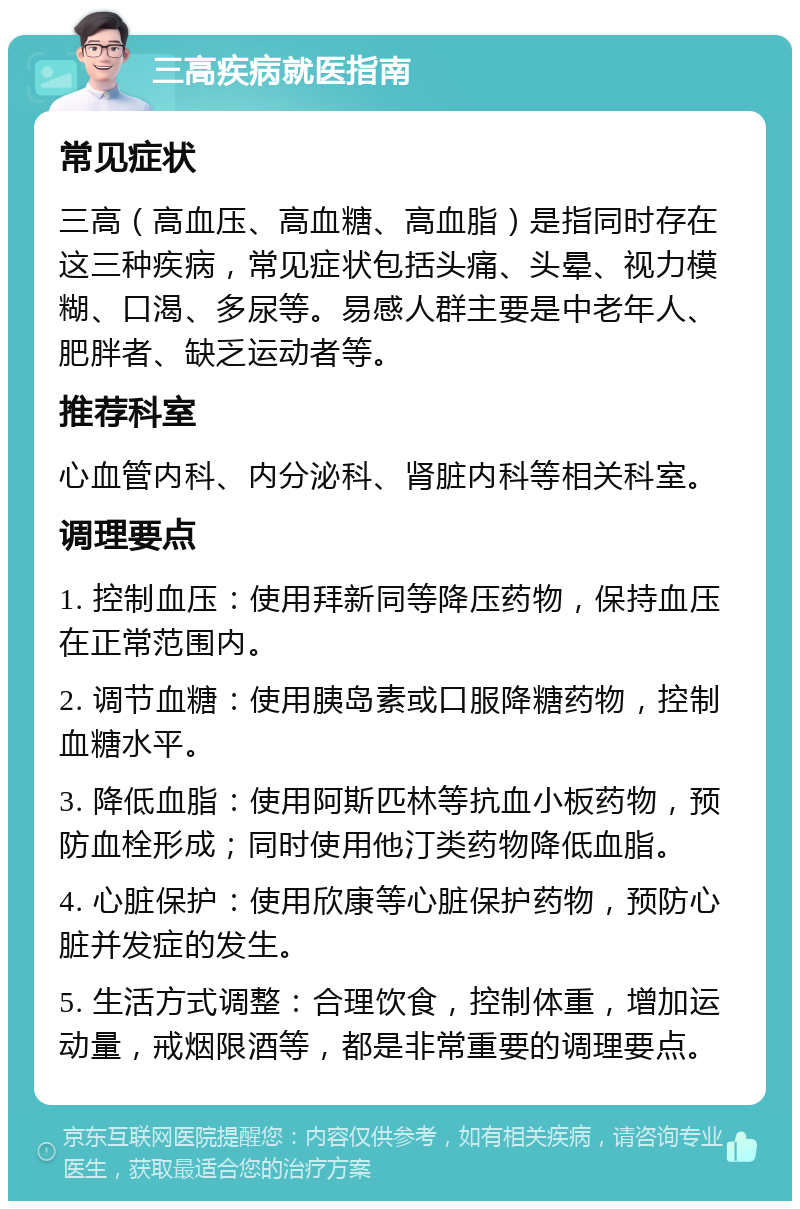 三高疾病就医指南 常见症状 三高（高血压、高血糖、高血脂）是指同时存在这三种疾病，常见症状包括头痛、头晕、视力模糊、口渴、多尿等。易感人群主要是中老年人、肥胖者、缺乏运动者等。 推荐科室 心血管内科、内分泌科、肾脏内科等相关科室。 调理要点 1. 控制血压：使用拜新同等降压药物，保持血压在正常范围内。 2. 调节血糖：使用胰岛素或口服降糖药物，控制血糖水平。 3. 降低血脂：使用阿斯匹林等抗血小板药物，预防血栓形成；同时使用他汀类药物降低血脂。 4. 心脏保护：使用欣康等心脏保护药物，预防心脏并发症的发生。 5. 生活方式调整：合理饮食，控制体重，增加运动量，戒烟限酒等，都是非常重要的调理要点。