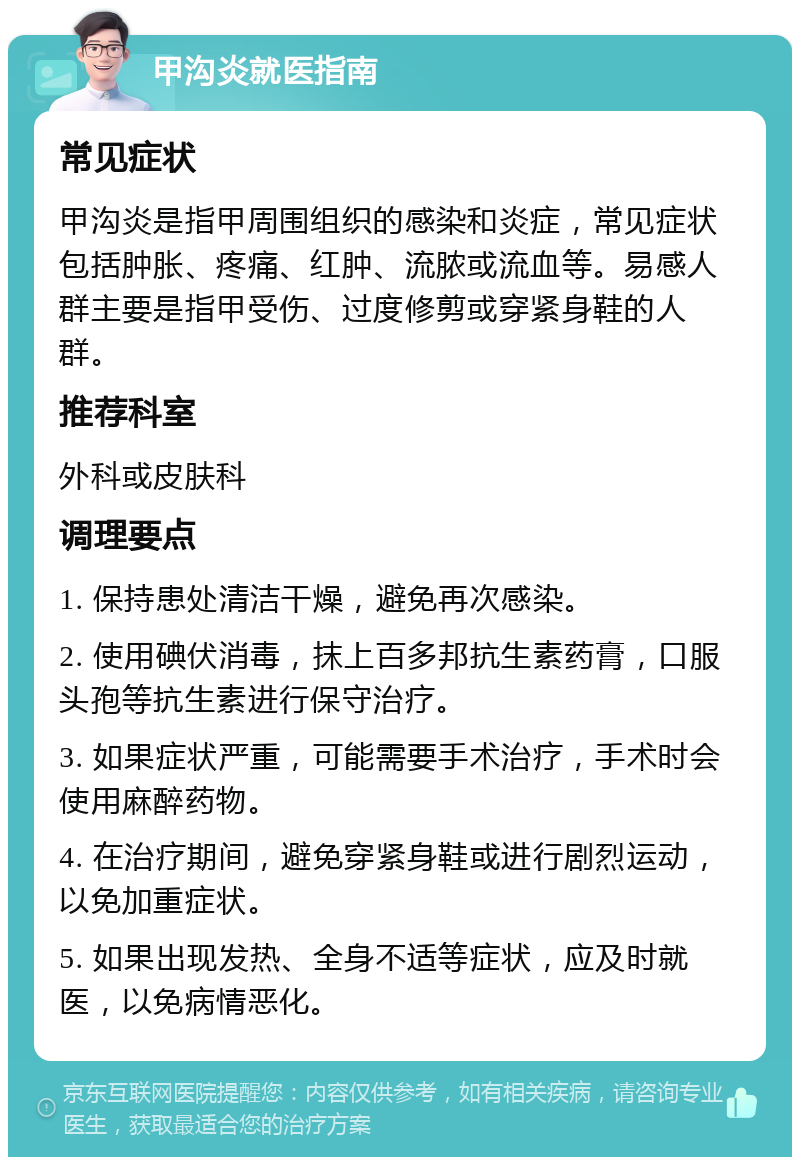 甲沟炎就医指南 常见症状 甲沟炎是指甲周围组织的感染和炎症，常见症状包括肿胀、疼痛、红肿、流脓或流血等。易感人群主要是指甲受伤、过度修剪或穿紧身鞋的人群。 推荐科室 外科或皮肤科 调理要点 1. 保持患处清洁干燥，避免再次感染。 2. 使用碘伏消毒，抹上百多邦抗生素药膏，口服头孢等抗生素进行保守治疗。 3. 如果症状严重，可能需要手术治疗，手术时会使用麻醉药物。 4. 在治疗期间，避免穿紧身鞋或进行剧烈运动，以免加重症状。 5. 如果出现发热、全身不适等症状，应及时就医，以免病情恶化。