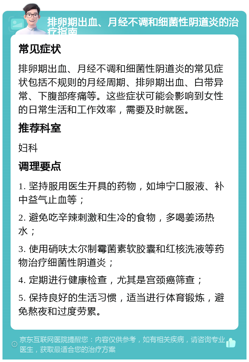 排卵期出血、月经不调和细菌性阴道炎的治疗指南 常见症状 排卵期出血、月经不调和细菌性阴道炎的常见症状包括不规则的月经周期、排卵期出血、白带异常、下腹部疼痛等。这些症状可能会影响到女性的日常生活和工作效率，需要及时就医。 推荐科室 妇科 调理要点 1. 坚持服用医生开具的药物，如坤宁口服液、补中益气止血等； 2. 避免吃辛辣刺激和生冷的食物，多喝姜汤热水； 3. 使用硝呋太尔制霉菌素软胶囊和红核洗液等药物治疗细菌性阴道炎； 4. 定期进行健康检查，尤其是宫颈癌筛查； 5. 保持良好的生活习惯，适当进行体育锻炼，避免熬夜和过度劳累。