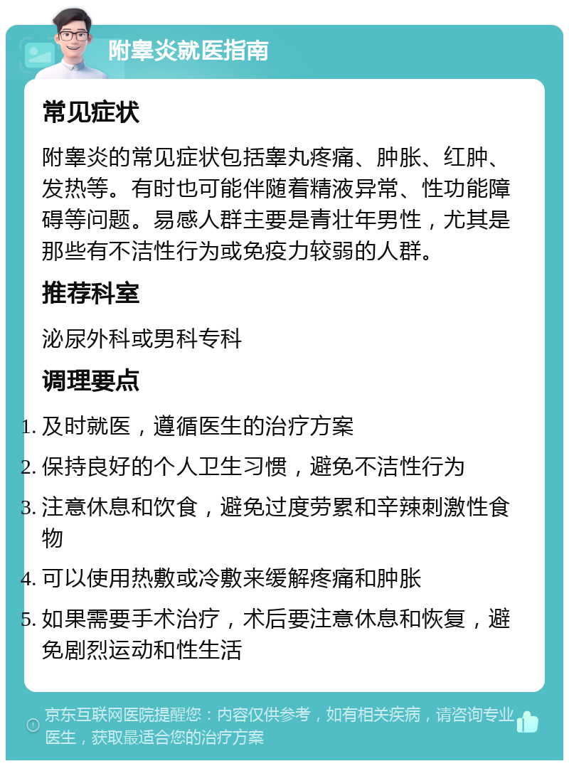 附睾炎就医指南 常见症状 附睾炎的常见症状包括睾丸疼痛、肿胀、红肿、发热等。有时也可能伴随着精液异常、性功能障碍等问题。易感人群主要是青壮年男性，尤其是那些有不洁性行为或免疫力较弱的人群。 推荐科室 泌尿外科或男科专科 调理要点 及时就医，遵循医生的治疗方案 保持良好的个人卫生习惯，避免不洁性行为 注意休息和饮食，避免过度劳累和辛辣刺激性食物 可以使用热敷或冷敷来缓解疼痛和肿胀 如果需要手术治疗，术后要注意休息和恢复，避免剧烈运动和性生活