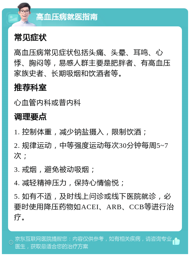 高血压病就医指南 常见症状 高血压病常见症状包括头痛、头晕、耳鸣、心悸、胸闷等，易感人群主要是肥胖者、有高血压家族史者、长期吸烟和饮酒者等。 推荐科室 心血管内科或普内科 调理要点 1. 控制体重，减少钠盐摄入，限制饮酒； 2. 规律运动，中等强度运动每次30分钟每周5~7次； 3. 戒烟，避免被动吸烟； 4. 减轻精神压力，保持心情愉悦； 5. 如有不适，及时线上问诊或线下医院就诊，必要时使用降压药物如ACEI、ARB、CCB等进行治疗。