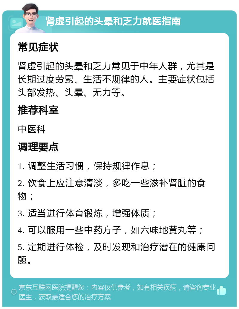 肾虚引起的头晕和乏力就医指南 常见症状 肾虚引起的头晕和乏力常见于中年人群，尤其是长期过度劳累、生活不规律的人。主要症状包括头部发热、头晕、无力等。 推荐科室 中医科 调理要点 1. 调整生活习惯，保持规律作息； 2. 饮食上应注意清淡，多吃一些滋补肾脏的食物； 3. 适当进行体育锻炼，增强体质； 4. 可以服用一些中药方子，如六味地黄丸等； 5. 定期进行体检，及时发现和治疗潜在的健康问题。