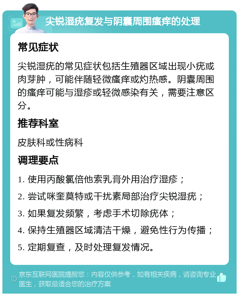 尖锐湿疣复发与阴囊周围瘙痒的处理 常见症状 尖锐湿疣的常见症状包括生殖器区域出现小疣或肉芽肿，可能伴随轻微瘙痒或灼热感。阴囊周围的瘙痒可能与湿疹或轻微感染有关，需要注意区分。 推荐科室 皮肤科或性病科 调理要点 1. 使用丙酸氯倍他索乳膏外用治疗湿疹； 2. 尝试咪奎莫特或干扰素局部治疗尖锐湿疣； 3. 如果复发频繁，考虑手术切除疣体； 4. 保持生殖器区域清洁干燥，避免性行为传播； 5. 定期复查，及时处理复发情况。