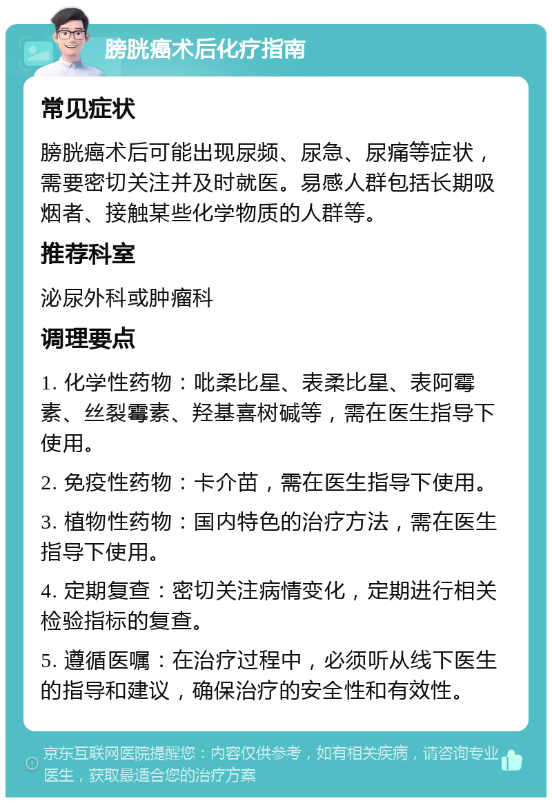 膀胱癌术后化疗指南 常见症状 膀胱癌术后可能出现尿频、尿急、尿痛等症状，需要密切关注并及时就医。易感人群包括长期吸烟者、接触某些化学物质的人群等。 推荐科室 泌尿外科或肿瘤科 调理要点 1. 化学性药物：吡柔比星、表柔比星、表阿霉素、丝裂霉素、羟基喜树碱等，需在医生指导下使用。 2. 免疫性药物：卡介苗，需在医生指导下使用。 3. 植物性药物：国内特色的治疗方法，需在医生指导下使用。 4. 定期复查：密切关注病情变化，定期进行相关检验指标的复查。 5. 遵循医嘱：在治疗过程中，必须听从线下医生的指导和建议，确保治疗的安全性和有效性。