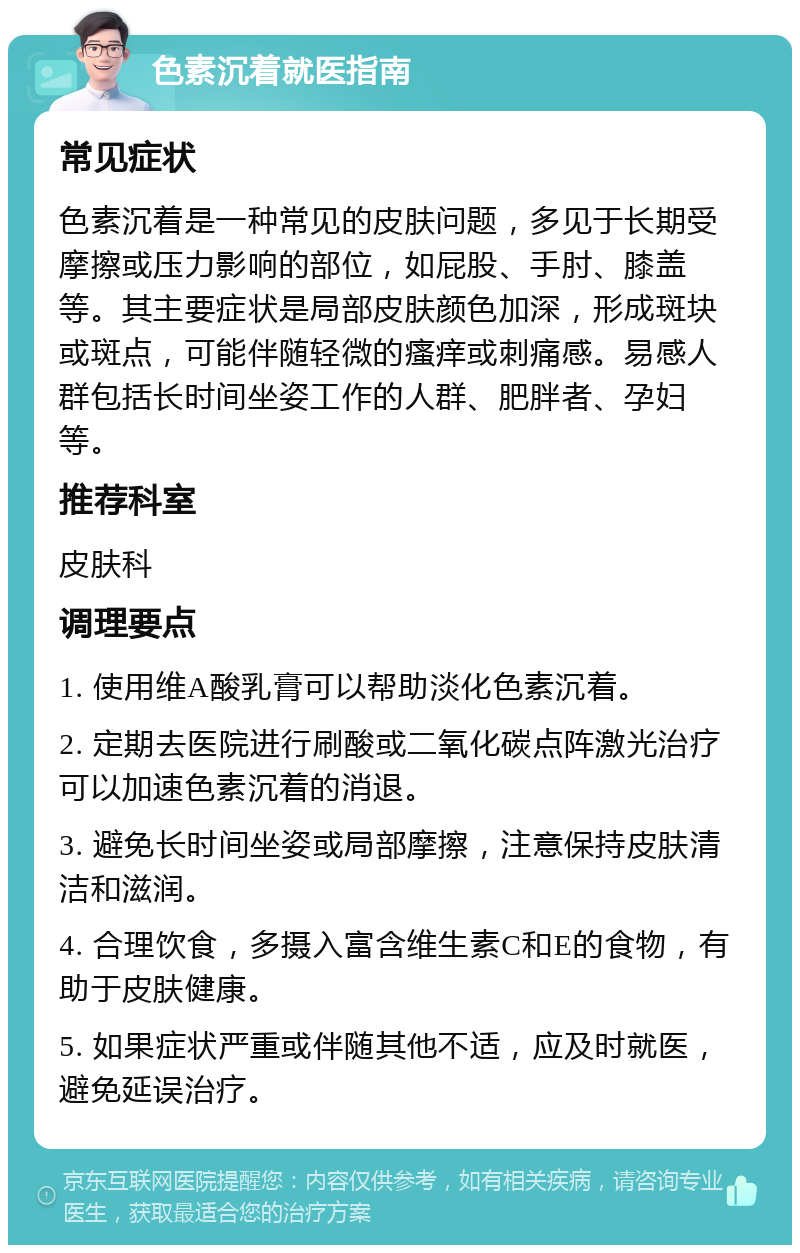 色素沉着就医指南 常见症状 色素沉着是一种常见的皮肤问题，多见于长期受摩擦或压力影响的部位，如屁股、手肘、膝盖等。其主要症状是局部皮肤颜色加深，形成斑块或斑点，可能伴随轻微的瘙痒或刺痛感。易感人群包括长时间坐姿工作的人群、肥胖者、孕妇等。 推荐科室 皮肤科 调理要点 1. 使用维A酸乳膏可以帮助淡化色素沉着。 2. 定期去医院进行刷酸或二氧化碳点阵激光治疗可以加速色素沉着的消退。 3. 避免长时间坐姿或局部摩擦，注意保持皮肤清洁和滋润。 4. 合理饮食，多摄入富含维生素C和E的食物，有助于皮肤健康。 5. 如果症状严重或伴随其他不适，应及时就医，避免延误治疗。