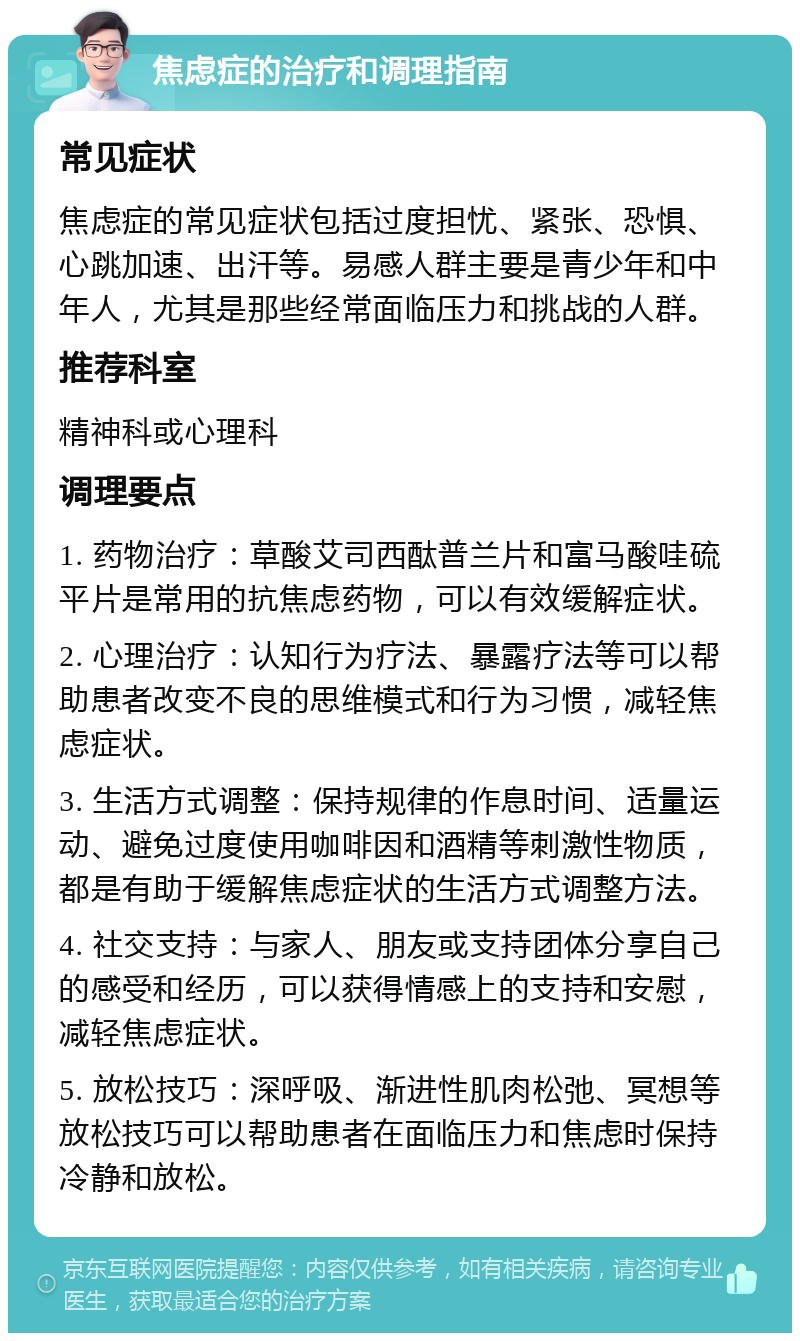 焦虑症的治疗和调理指南 常见症状 焦虑症的常见症状包括过度担忧、紧张、恐惧、心跳加速、出汗等。易感人群主要是青少年和中年人，尤其是那些经常面临压力和挑战的人群。 推荐科室 精神科或心理科 调理要点 1. 药物治疗：草酸艾司西酞普兰片和富马酸哇硫平片是常用的抗焦虑药物，可以有效缓解症状。 2. 心理治疗：认知行为疗法、暴露疗法等可以帮助患者改变不良的思维模式和行为习惯，减轻焦虑症状。 3. 生活方式调整：保持规律的作息时间、适量运动、避免过度使用咖啡因和酒精等刺激性物质，都是有助于缓解焦虑症状的生活方式调整方法。 4. 社交支持：与家人、朋友或支持团体分享自己的感受和经历，可以获得情感上的支持和安慰，减轻焦虑症状。 5. 放松技巧：深呼吸、渐进性肌肉松弛、冥想等放松技巧可以帮助患者在面临压力和焦虑时保持冷静和放松。