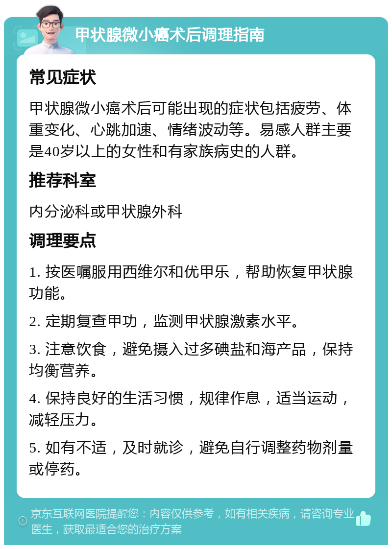 甲状腺微小癌术后调理指南 常见症状 甲状腺微小癌术后可能出现的症状包括疲劳、体重变化、心跳加速、情绪波动等。易感人群主要是40岁以上的女性和有家族病史的人群。 推荐科室 内分泌科或甲状腺外科 调理要点 1. 按医嘱服用西维尔和优甲乐，帮助恢复甲状腺功能。 2. 定期复查甲功，监测甲状腺激素水平。 3. 注意饮食，避免摄入过多碘盐和海产品，保持均衡营养。 4. 保持良好的生活习惯，规律作息，适当运动，减轻压力。 5. 如有不适，及时就诊，避免自行调整药物剂量或停药。