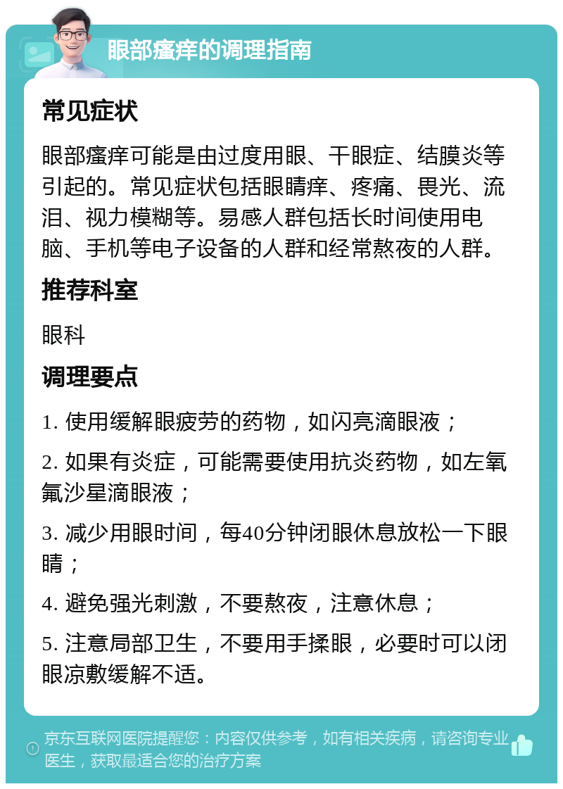 眼部瘙痒的调理指南 常见症状 眼部瘙痒可能是由过度用眼、干眼症、结膜炎等引起的。常见症状包括眼睛痒、疼痛、畏光、流泪、视力模糊等。易感人群包括长时间使用电脑、手机等电子设备的人群和经常熬夜的人群。 推荐科室 眼科 调理要点 1. 使用缓解眼疲劳的药物，如闪亮滴眼液； 2. 如果有炎症，可能需要使用抗炎药物，如左氧氟沙星滴眼液； 3. 减少用眼时间，每40分钟闭眼休息放松一下眼睛； 4. 避免强光刺激，不要熬夜，注意休息； 5. 注意局部卫生，不要用手揉眼，必要时可以闭眼凉敷缓解不适。