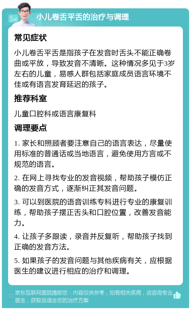 小儿卷舌平舌的治疗与调理 常见症状 小儿卷舌平舌是指孩子在发音时舌头不能正确卷曲或平放，导致发音不清晰。这种情况多见于3岁左右的儿童，易感人群包括家庭成员语言环境不佳或有语言发育延迟的孩子。 推荐科室 儿童口腔科或语言康复科 调理要点 1. 家长和照顾者要注意自己的语言表达，尽量使用标准的普通话或当地语言，避免使用方言或不规范的语言。 2. 在网上寻找专业的发音视频，帮助孩子模仿正确的发音方式，逐渐纠正其发音问题。 3. 可以到医院的语音训练专科进行专业的康复训练，帮助孩子摆正舌头和口腔位置，改善发音能力。 4. 让孩子多跟读，录音并反复听，帮助孩子找到正确的发音方法。 5. 如果孩子的发音问题与其他疾病有关，应根据医生的建议进行相应的治疗和调理。