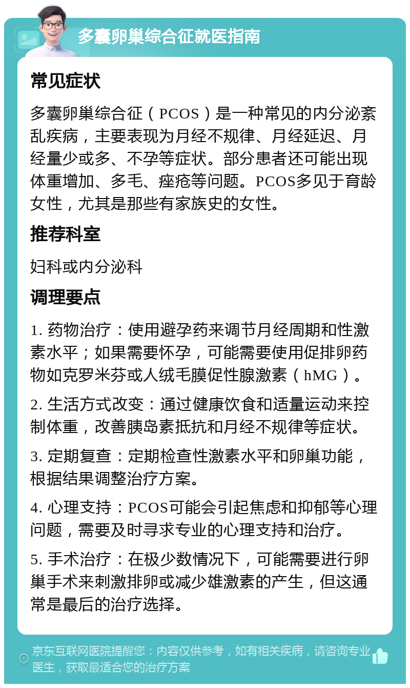 多囊卵巢综合征就医指南 常见症状 多囊卵巢综合征（PCOS）是一种常见的内分泌紊乱疾病，主要表现为月经不规律、月经延迟、月经量少或多、不孕等症状。部分患者还可能出现体重增加、多毛、痤疮等问题。PCOS多见于育龄女性，尤其是那些有家族史的女性。 推荐科室 妇科或内分泌科 调理要点 1. 药物治疗：使用避孕药来调节月经周期和性激素水平；如果需要怀孕，可能需要使用促排卵药物如克罗米芬或人绒毛膜促性腺激素（hMG）。 2. 生活方式改变：通过健康饮食和适量运动来控制体重，改善胰岛素抵抗和月经不规律等症状。 3. 定期复查：定期检查性激素水平和卵巢功能，根据结果调整治疗方案。 4. 心理支持：PCOS可能会引起焦虑和抑郁等心理问题，需要及时寻求专业的心理支持和治疗。 5. 手术治疗：在极少数情况下，可能需要进行卵巢手术来刺激排卵或减少雄激素的产生，但这通常是最后的治疗选择。