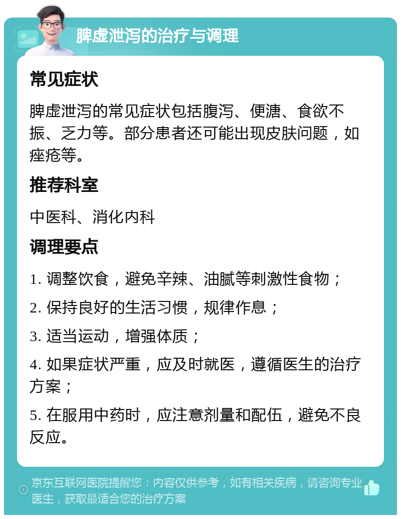 脾虚泄泻的治疗与调理 常见症状 脾虚泄泻的常见症状包括腹泻、便溏、食欲不振、乏力等。部分患者还可能出现皮肤问题，如痤疮等。 推荐科室 中医科、消化内科 调理要点 1. 调整饮食，避免辛辣、油腻等刺激性食物； 2. 保持良好的生活习惯，规律作息； 3. 适当运动，增强体质； 4. 如果症状严重，应及时就医，遵循医生的治疗方案； 5. 在服用中药时，应注意剂量和配伍，避免不良反应。