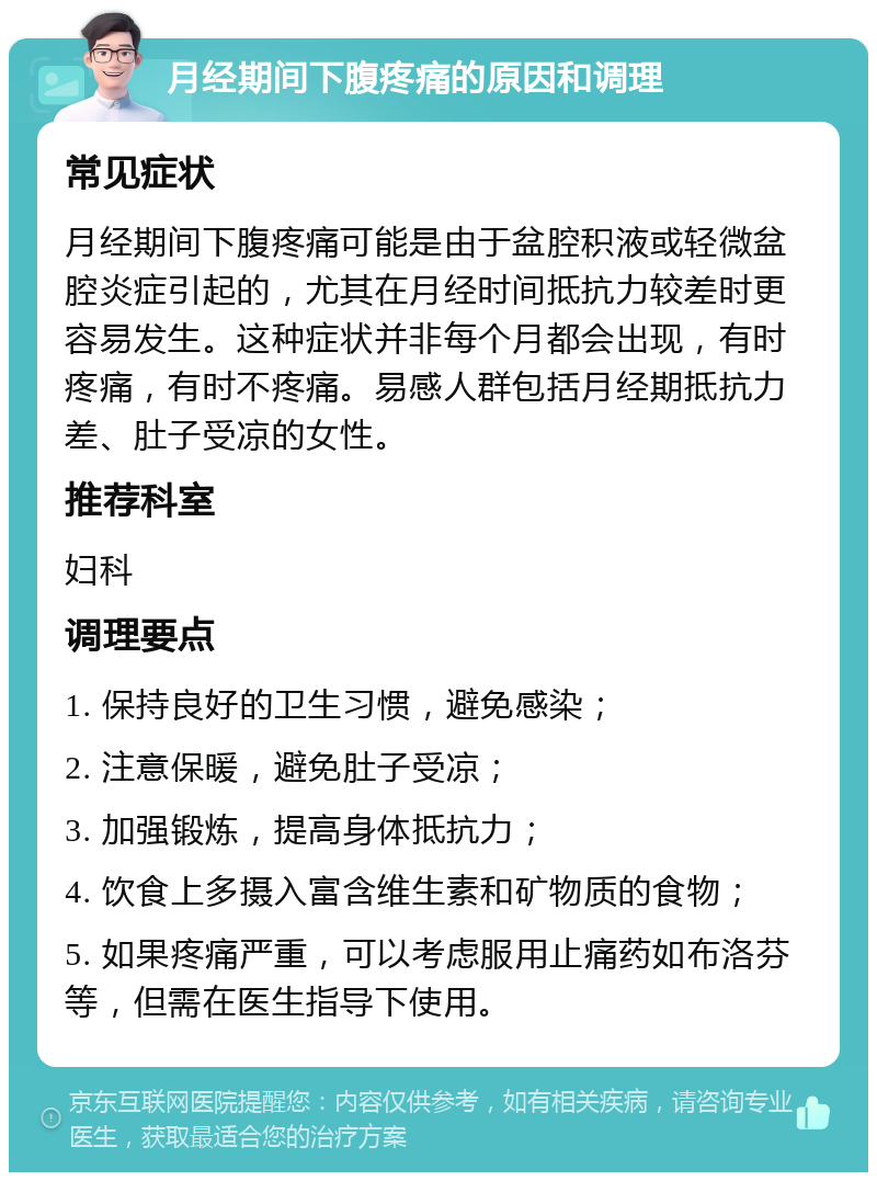 月经期间下腹疼痛的原因和调理 常见症状 月经期间下腹疼痛可能是由于盆腔积液或轻微盆腔炎症引起的，尤其在月经时间抵抗力较差时更容易发生。这种症状并非每个月都会出现，有时疼痛，有时不疼痛。易感人群包括月经期抵抗力差、肚子受凉的女性。 推荐科室 妇科 调理要点 1. 保持良好的卫生习惯，避免感染； 2. 注意保暖，避免肚子受凉； 3. 加强锻炼，提高身体抵抗力； 4. 饮食上多摄入富含维生素和矿物质的食物； 5. 如果疼痛严重，可以考虑服用止痛药如布洛芬等，但需在医生指导下使用。