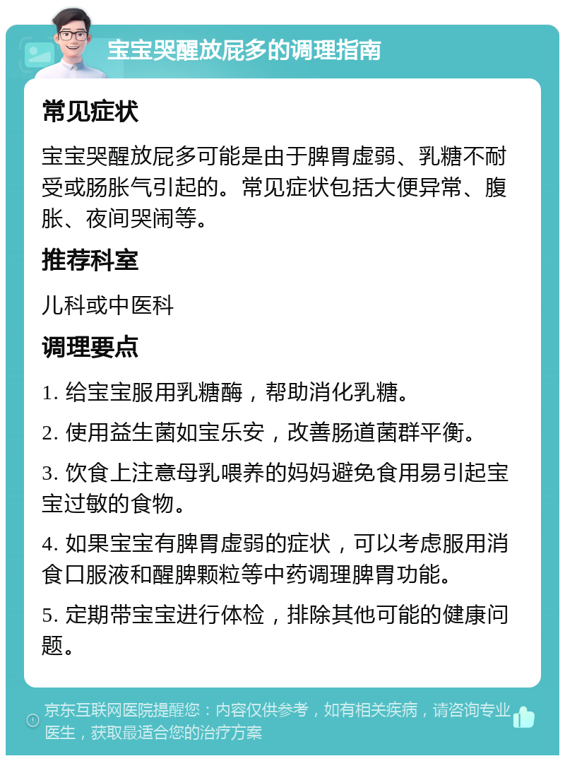 宝宝哭醒放屁多的调理指南 常见症状 宝宝哭醒放屁多可能是由于脾胃虚弱、乳糖不耐受或肠胀气引起的。常见症状包括大便异常、腹胀、夜间哭闹等。 推荐科室 儿科或中医科 调理要点 1. 给宝宝服用乳糖酶，帮助消化乳糖。 2. 使用益生菌如宝乐安，改善肠道菌群平衡。 3. 饮食上注意母乳喂养的妈妈避免食用易引起宝宝过敏的食物。 4. 如果宝宝有脾胃虚弱的症状，可以考虑服用消食口服液和醒脾颗粒等中药调理脾胃功能。 5. 定期带宝宝进行体检，排除其他可能的健康问题。