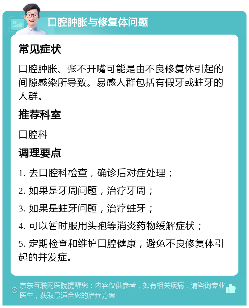 口腔肿胀与修复体问题 常见症状 口腔肿胀、张不开嘴可能是由不良修复体引起的间隙感染所导致。易感人群包括有假牙或蛀牙的人群。 推荐科室 口腔科 调理要点 1. 去口腔科检查，确诊后对症处理； 2. 如果是牙周问题，治疗牙周； 3. 如果是蛀牙问题，治疗蛀牙； 4. 可以暂时服用头孢等消炎药物缓解症状； 5. 定期检查和维护口腔健康，避免不良修复体引起的并发症。