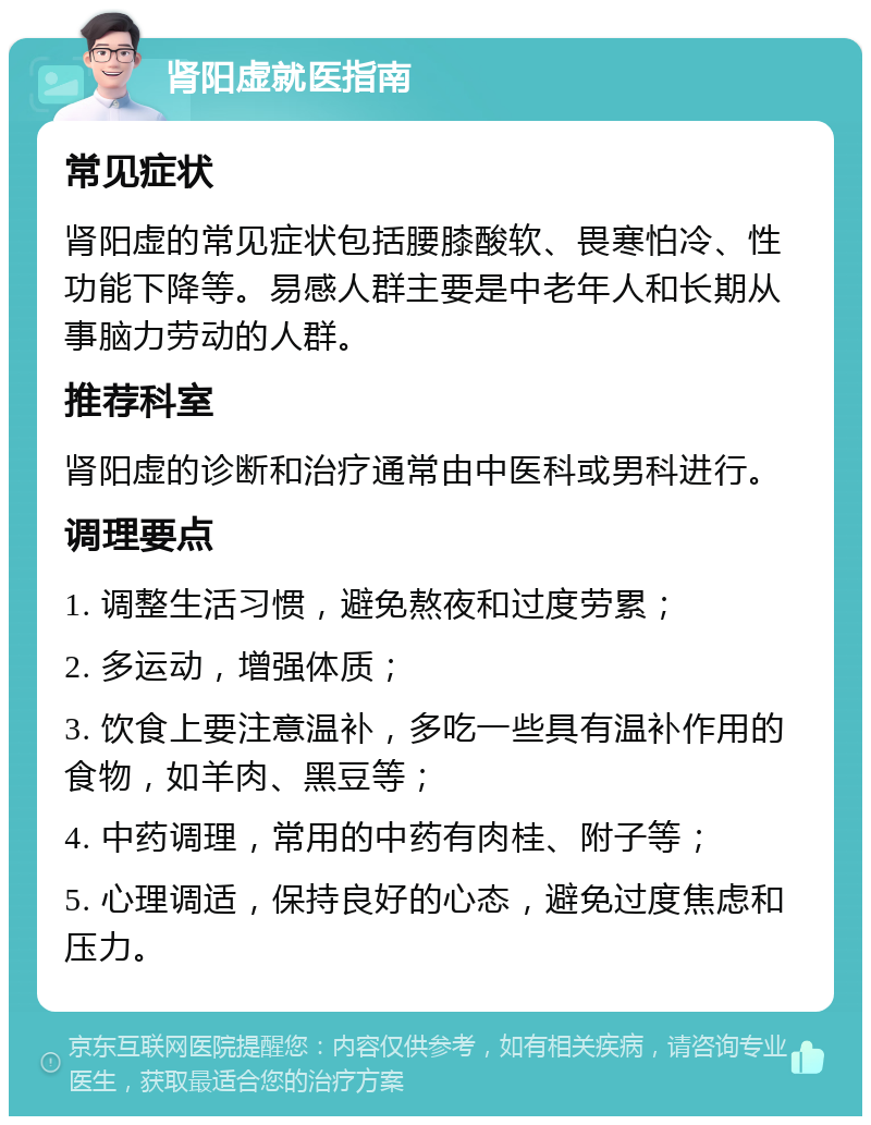 肾阳虚就医指南 常见症状 肾阳虚的常见症状包括腰膝酸软、畏寒怕冷、性功能下降等。易感人群主要是中老年人和长期从事脑力劳动的人群。 推荐科室 肾阳虚的诊断和治疗通常由中医科或男科进行。 调理要点 1. 调整生活习惯，避免熬夜和过度劳累； 2. 多运动，增强体质； 3. 饮食上要注意温补，多吃一些具有温补作用的食物，如羊肉、黑豆等； 4. 中药调理，常用的中药有肉桂、附子等； 5. 心理调适，保持良好的心态，避免过度焦虑和压力。