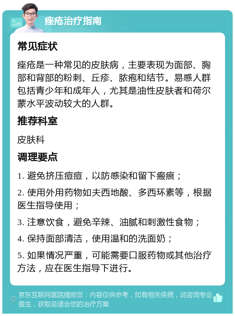 痤疮治疗指南 常见症状 痤疮是一种常见的皮肤病，主要表现为面部、胸部和背部的粉刺、丘疹、脓疱和结节。易感人群包括青少年和成年人，尤其是油性皮肤者和荷尔蒙水平波动较大的人群。 推荐科室 皮肤科 调理要点 1. 避免挤压痘痘，以防感染和留下瘢痕； 2. 使用外用药物如夫西地酸、多西环素等，根据医生指导使用； 3. 注意饮食，避免辛辣、油腻和刺激性食物； 4. 保持面部清洁，使用温和的洗面奶； 5. 如果情况严重，可能需要口服药物或其他治疗方法，应在医生指导下进行。