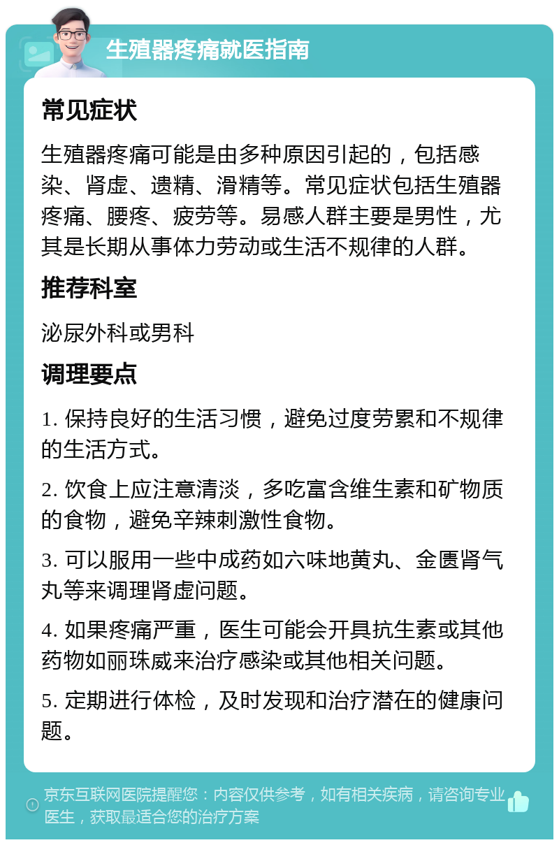 生殖器疼痛就医指南 常见症状 生殖器疼痛可能是由多种原因引起的，包括感染、肾虚、遗精、滑精等。常见症状包括生殖器疼痛、腰疼、疲劳等。易感人群主要是男性，尤其是长期从事体力劳动或生活不规律的人群。 推荐科室 泌尿外科或男科 调理要点 1. 保持良好的生活习惯，避免过度劳累和不规律的生活方式。 2. 饮食上应注意清淡，多吃富含维生素和矿物质的食物，避免辛辣刺激性食物。 3. 可以服用一些中成药如六味地黄丸、金匮肾气丸等来调理肾虚问题。 4. 如果疼痛严重，医生可能会开具抗生素或其他药物如丽珠威来治疗感染或其他相关问题。 5. 定期进行体检，及时发现和治疗潜在的健康问题。