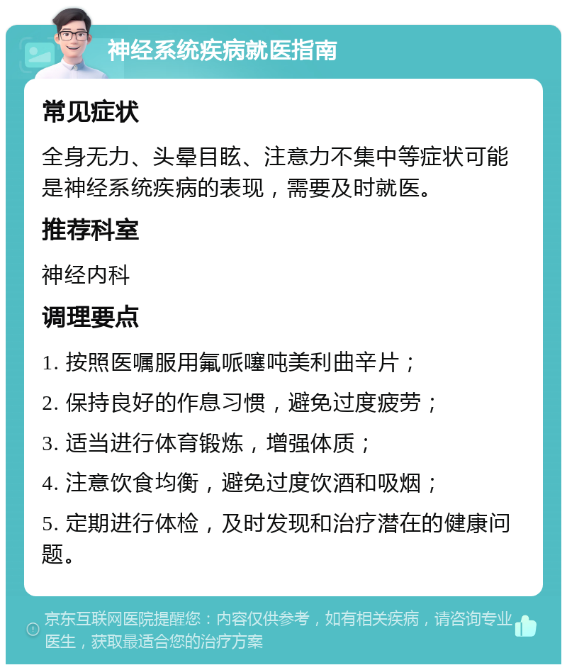 神经系统疾病就医指南 常见症状 全身无力、头晕目眩、注意力不集中等症状可能是神经系统疾病的表现，需要及时就医。 推荐科室 神经内科 调理要点 1. 按照医嘱服用氟哌噻吨美利曲辛片； 2. 保持良好的作息习惯，避免过度疲劳； 3. 适当进行体育锻炼，增强体质； 4. 注意饮食均衡，避免过度饮酒和吸烟； 5. 定期进行体检，及时发现和治疗潜在的健康问题。