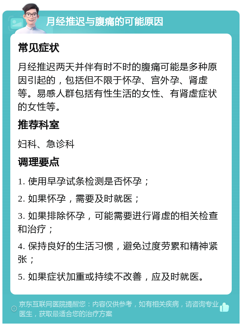 月经推迟与腹痛的可能原因 常见症状 月经推迟两天并伴有时不时的腹痛可能是多种原因引起的，包括但不限于怀孕、宫外孕、肾虚等。易感人群包括有性生活的女性、有肾虚症状的女性等。 推荐科室 妇科、急诊科 调理要点 1. 使用早孕试条检测是否怀孕； 2. 如果怀孕，需要及时就医； 3. 如果排除怀孕，可能需要进行肾虚的相关检查和治疗； 4. 保持良好的生活习惯，避免过度劳累和精神紧张； 5. 如果症状加重或持续不改善，应及时就医。