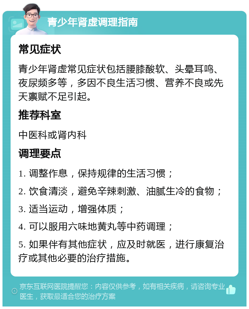 青少年肾虚调理指南 常见症状 青少年肾虚常见症状包括腰膝酸软、头晕耳鸣、夜尿频多等，多因不良生活习惯、营养不良或先天禀赋不足引起。 推荐科室 中医科或肾内科 调理要点 1. 调整作息，保持规律的生活习惯； 2. 饮食清淡，避免辛辣刺激、油腻生冷的食物； 3. 适当运动，增强体质； 4. 可以服用六味地黄丸等中药调理； 5. 如果伴有其他症状，应及时就医，进行康复治疗或其他必要的治疗措施。