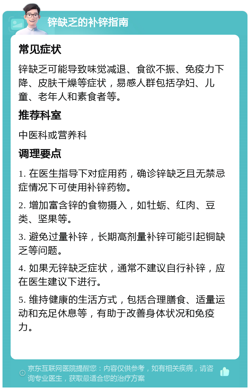 锌缺乏的补锌指南 常见症状 锌缺乏可能导致味觉减退、食欲不振、免疫力下降、皮肤干燥等症状，易感人群包括孕妇、儿童、老年人和素食者等。 推荐科室 中医科或营养科 调理要点 1. 在医生指导下对症用药，确诊锌缺乏且无禁忌症情况下可使用补锌药物。 2. 增加富含锌的食物摄入，如牡蛎、红肉、豆类、坚果等。 3. 避免过量补锌，长期高剂量补锌可能引起铜缺乏等问题。 4. 如果无锌缺乏症状，通常不建议自行补锌，应在医生建议下进行。 5. 维持健康的生活方式，包括合理膳食、适量运动和充足休息等，有助于改善身体状况和免疫力。