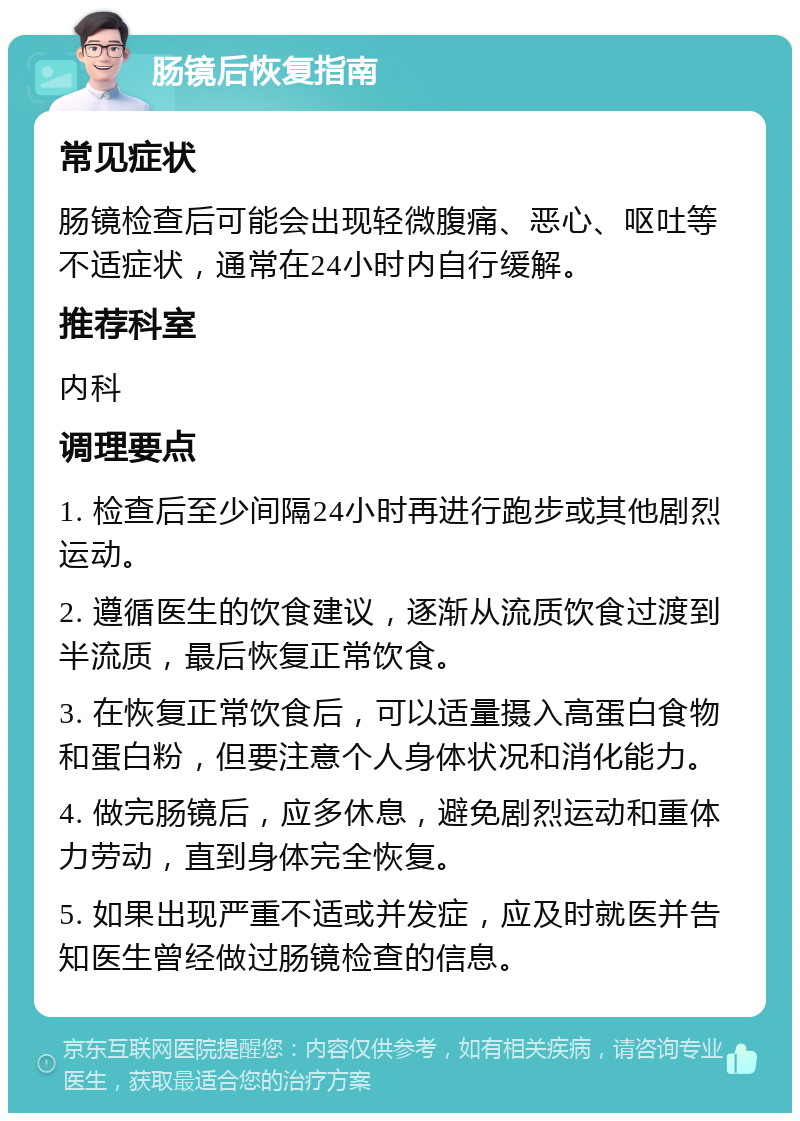 肠镜后恢复指南 常见症状 肠镜检查后可能会出现轻微腹痛、恶心、呕吐等不适症状，通常在24小时内自行缓解。 推荐科室 内科 调理要点 1. 检查后至少间隔24小时再进行跑步或其他剧烈运动。 2. 遵循医生的饮食建议，逐渐从流质饮食过渡到半流质，最后恢复正常饮食。 3. 在恢复正常饮食后，可以适量摄入高蛋白食物和蛋白粉，但要注意个人身体状况和消化能力。 4. 做完肠镜后，应多休息，避免剧烈运动和重体力劳动，直到身体完全恢复。 5. 如果出现严重不适或并发症，应及时就医并告知医生曾经做过肠镜检查的信息。