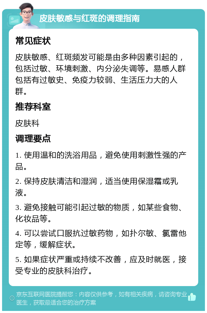 皮肤敏感与红斑的调理指南 常见症状 皮肤敏感、红斑频发可能是由多种因素引起的，包括过敏、环境刺激、内分泌失调等。易感人群包括有过敏史、免疫力较弱、生活压力大的人群。 推荐科室 皮肤科 调理要点 1. 使用温和的洗浴用品，避免使用刺激性强的产品。 2. 保持皮肤清洁和湿润，适当使用保湿霜或乳液。 3. 避免接触可能引起过敏的物质，如某些食物、化妆品等。 4. 可以尝试口服抗过敏药物，如扑尔敏、氯雷他定等，缓解症状。 5. 如果症状严重或持续不改善，应及时就医，接受专业的皮肤科治疗。