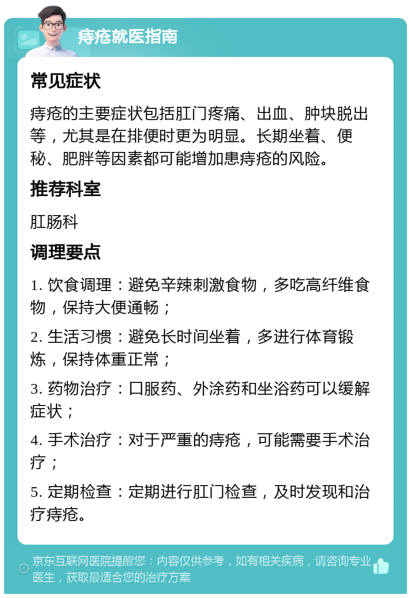 痔疮就医指南 常见症状 痔疮的主要症状包括肛门疼痛、出血、肿块脱出等，尤其是在排便时更为明显。长期坐着、便秘、肥胖等因素都可能增加患痔疮的风险。 推荐科室 肛肠科 调理要点 1. 饮食调理：避免辛辣刺激食物，多吃高纤维食物，保持大便通畅； 2. 生活习惯：避免长时间坐着，多进行体育锻炼，保持体重正常； 3. 药物治疗：口服药、外涂药和坐浴药可以缓解症状； 4. 手术治疗：对于严重的痔疮，可能需要手术治疗； 5. 定期检查：定期进行肛门检查，及时发现和治疗痔疮。