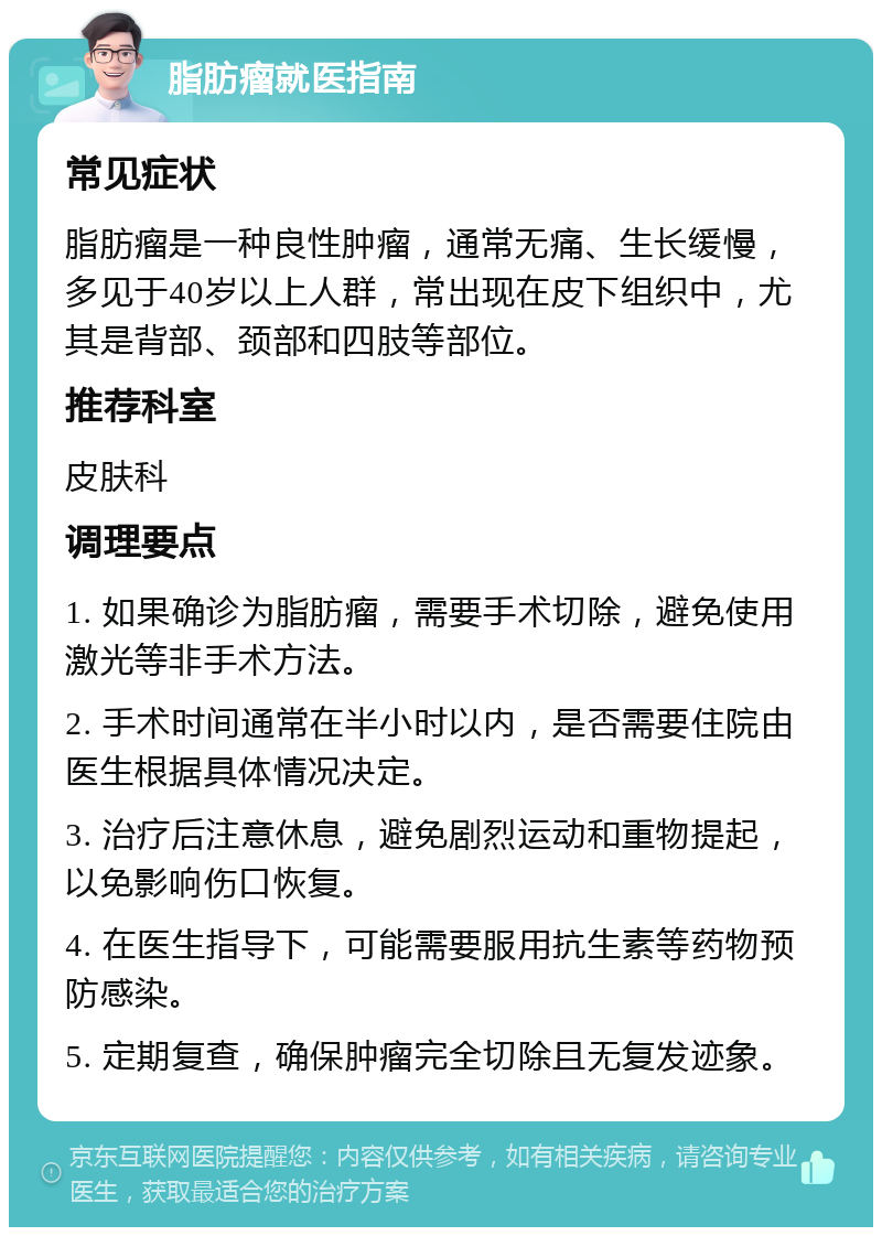 脂肪瘤就医指南 常见症状 脂肪瘤是一种良性肿瘤，通常无痛、生长缓慢，多见于40岁以上人群，常出现在皮下组织中，尤其是背部、颈部和四肢等部位。 推荐科室 皮肤科 调理要点 1. 如果确诊为脂肪瘤，需要手术切除，避免使用激光等非手术方法。 2. 手术时间通常在半小时以内，是否需要住院由医生根据具体情况决定。 3. 治疗后注意休息，避免剧烈运动和重物提起，以免影响伤口恢复。 4. 在医生指导下，可能需要服用抗生素等药物预防感染。 5. 定期复查，确保肿瘤完全切除且无复发迹象。