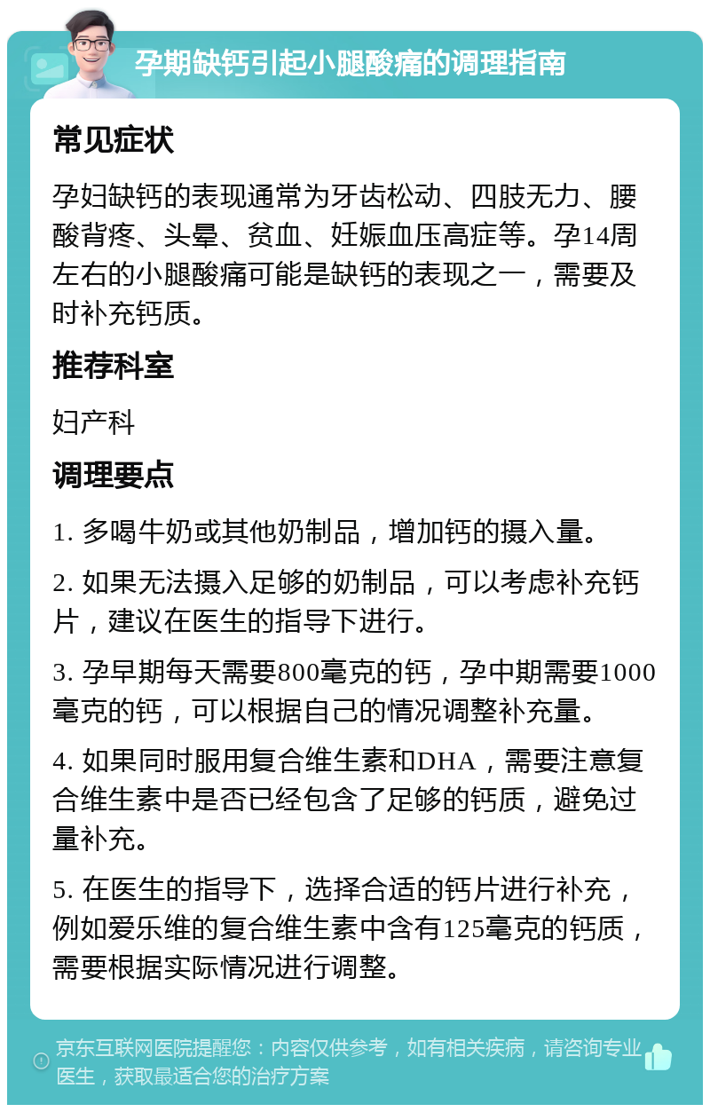 孕期缺钙引起小腿酸痛的调理指南 常见症状 孕妇缺钙的表现通常为牙齿松动、四肢无力、腰酸背疼、头晕、贫血、妊娠血压高症等。孕14周左右的小腿酸痛可能是缺钙的表现之一，需要及时补充钙质。 推荐科室 妇产科 调理要点 1. 多喝牛奶或其他奶制品，增加钙的摄入量。 2. 如果无法摄入足够的奶制品，可以考虑补充钙片，建议在医生的指导下进行。 3. 孕早期每天需要800毫克的钙，孕中期需要1000毫克的钙，可以根据自己的情况调整补充量。 4. 如果同时服用复合维生素和DHA，需要注意复合维生素中是否已经包含了足够的钙质，避免过量补充。 5. 在医生的指导下，选择合适的钙片进行补充，例如爱乐维的复合维生素中含有125毫克的钙质，需要根据实际情况进行调整。