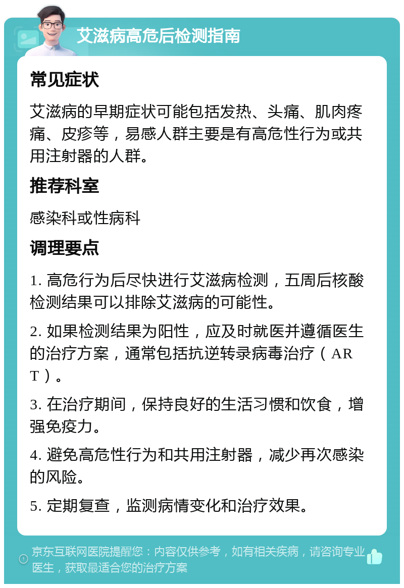 艾滋病高危后检测指南 常见症状 艾滋病的早期症状可能包括发热、头痛、肌肉疼痛、皮疹等，易感人群主要是有高危性行为或共用注射器的人群。 推荐科室 感染科或性病科 调理要点 1. 高危行为后尽快进行艾滋病检测，五周后核酸检测结果可以排除艾滋病的可能性。 2. 如果检测结果为阳性，应及时就医并遵循医生的治疗方案，通常包括抗逆转录病毒治疗（ART）。 3. 在治疗期间，保持良好的生活习惯和饮食，增强免疫力。 4. 避免高危性行为和共用注射器，减少再次感染的风险。 5. 定期复查，监测病情变化和治疗效果。