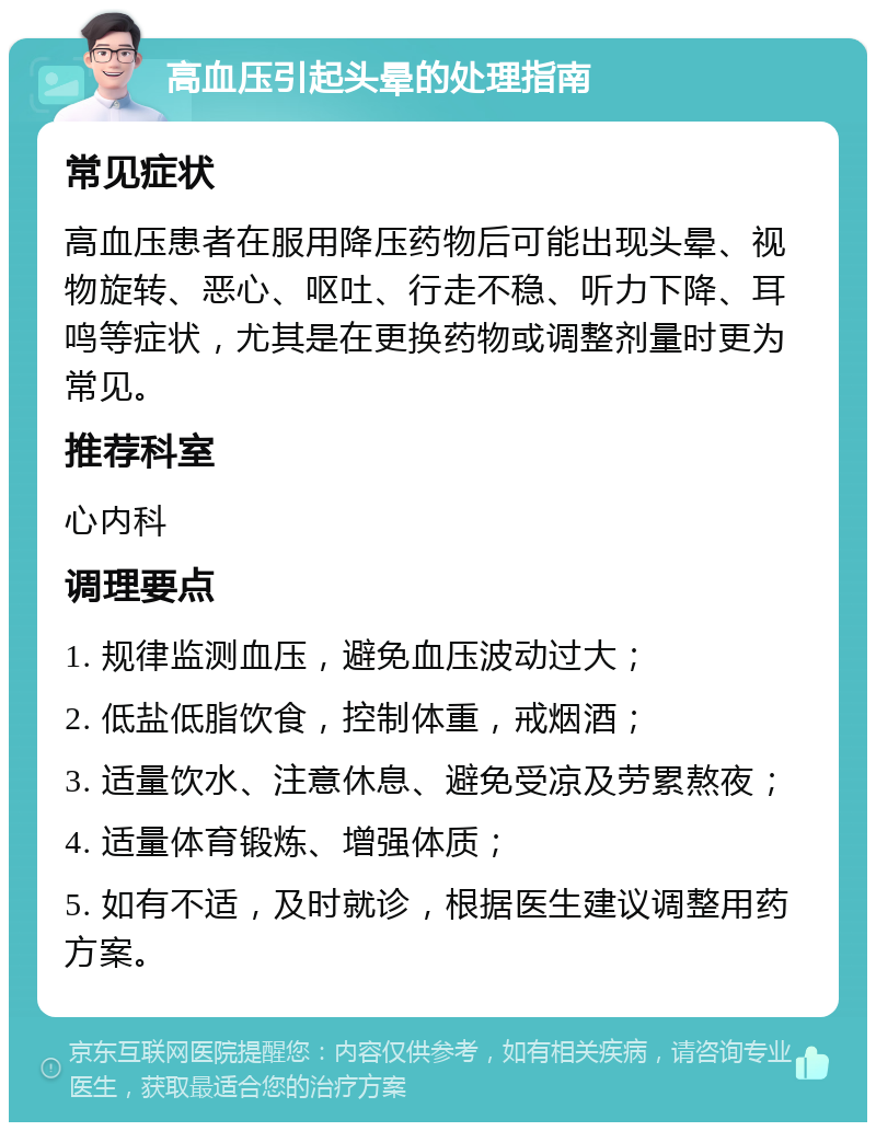 高血压引起头晕的处理指南 常见症状 高血压患者在服用降压药物后可能出现头晕、视物旋转、恶心、呕吐、行走不稳、听力下降、耳鸣等症状，尤其是在更换药物或调整剂量时更为常见。 推荐科室 心内科 调理要点 1. 规律监测血压，避免血压波动过大； 2. 低盐低脂饮食，控制体重，戒烟酒； 3. 适量饮水、注意休息、避免受凉及劳累熬夜； 4. 适量体育锻炼、增强体质； 5. 如有不适，及时就诊，根据医生建议调整用药方案。