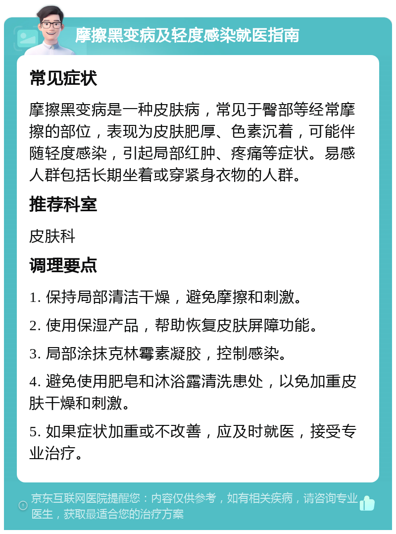 摩擦黑变病及轻度感染就医指南 常见症状 摩擦黑变病是一种皮肤病，常见于臀部等经常摩擦的部位，表现为皮肤肥厚、色素沉着，可能伴随轻度感染，引起局部红肿、疼痛等症状。易感人群包括长期坐着或穿紧身衣物的人群。 推荐科室 皮肤科 调理要点 1. 保持局部清洁干燥，避免摩擦和刺激。 2. 使用保湿产品，帮助恢复皮肤屏障功能。 3. 局部涂抹克林霉素凝胶，控制感染。 4. 避免使用肥皂和沐浴露清洗患处，以免加重皮肤干燥和刺激。 5. 如果症状加重或不改善，应及时就医，接受专业治疗。