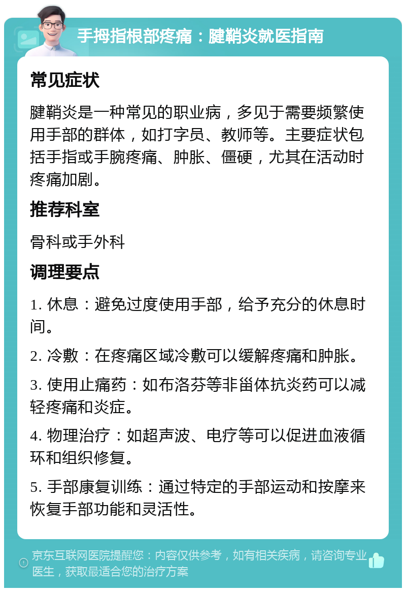 手拇指根部疼痛：腱鞘炎就医指南 常见症状 腱鞘炎是一种常见的职业病，多见于需要频繁使用手部的群体，如打字员、教师等。主要症状包括手指或手腕疼痛、肿胀、僵硬，尤其在活动时疼痛加剧。 推荐科室 骨科或手外科 调理要点 1. 休息：避免过度使用手部，给予充分的休息时间。 2. 冷敷：在疼痛区域冷敷可以缓解疼痛和肿胀。 3. 使用止痛药：如布洛芬等非甾体抗炎药可以减轻疼痛和炎症。 4. 物理治疗：如超声波、电疗等可以促进血液循环和组织修复。 5. 手部康复训练：通过特定的手部运动和按摩来恢复手部功能和灵活性。