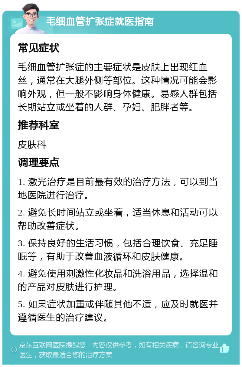 毛细血管扩张症就医指南 常见症状 毛细血管扩张症的主要症状是皮肤上出现红血丝，通常在大腿外侧等部位。这种情况可能会影响外观，但一般不影响身体健康。易感人群包括长期站立或坐着的人群、孕妇、肥胖者等。 推荐科室 皮肤科 调理要点 1. 激光治疗是目前最有效的治疗方法，可以到当地医院进行治疗。 2. 避免长时间站立或坐着，适当休息和活动可以帮助改善症状。 3. 保持良好的生活习惯，包括合理饮食、充足睡眠等，有助于改善血液循环和皮肤健康。 4. 避免使用刺激性化妆品和洗浴用品，选择温和的产品对皮肤进行护理。 5. 如果症状加重或伴随其他不适，应及时就医并遵循医生的治疗建议。