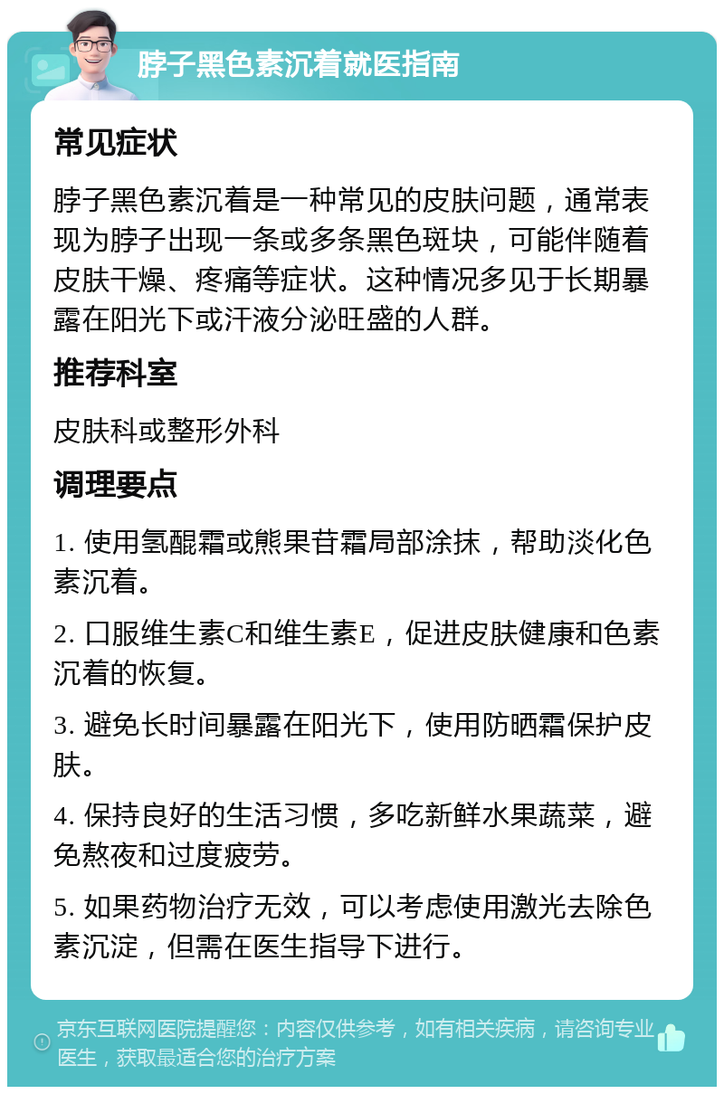 脖子黑色素沉着就医指南 常见症状 脖子黑色素沉着是一种常见的皮肤问题，通常表现为脖子出现一条或多条黑色斑块，可能伴随着皮肤干燥、疼痛等症状。这种情况多见于长期暴露在阳光下或汗液分泌旺盛的人群。 推荐科室 皮肤科或整形外科 调理要点 1. 使用氢醌霜或熊果苷霜局部涂抹，帮助淡化色素沉着。 2. 口服维生素C和维生素E，促进皮肤健康和色素沉着的恢复。 3. 避免长时间暴露在阳光下，使用防晒霜保护皮肤。 4. 保持良好的生活习惯，多吃新鲜水果蔬菜，避免熬夜和过度疲劳。 5. 如果药物治疗无效，可以考虑使用激光去除色素沉淀，但需在医生指导下进行。