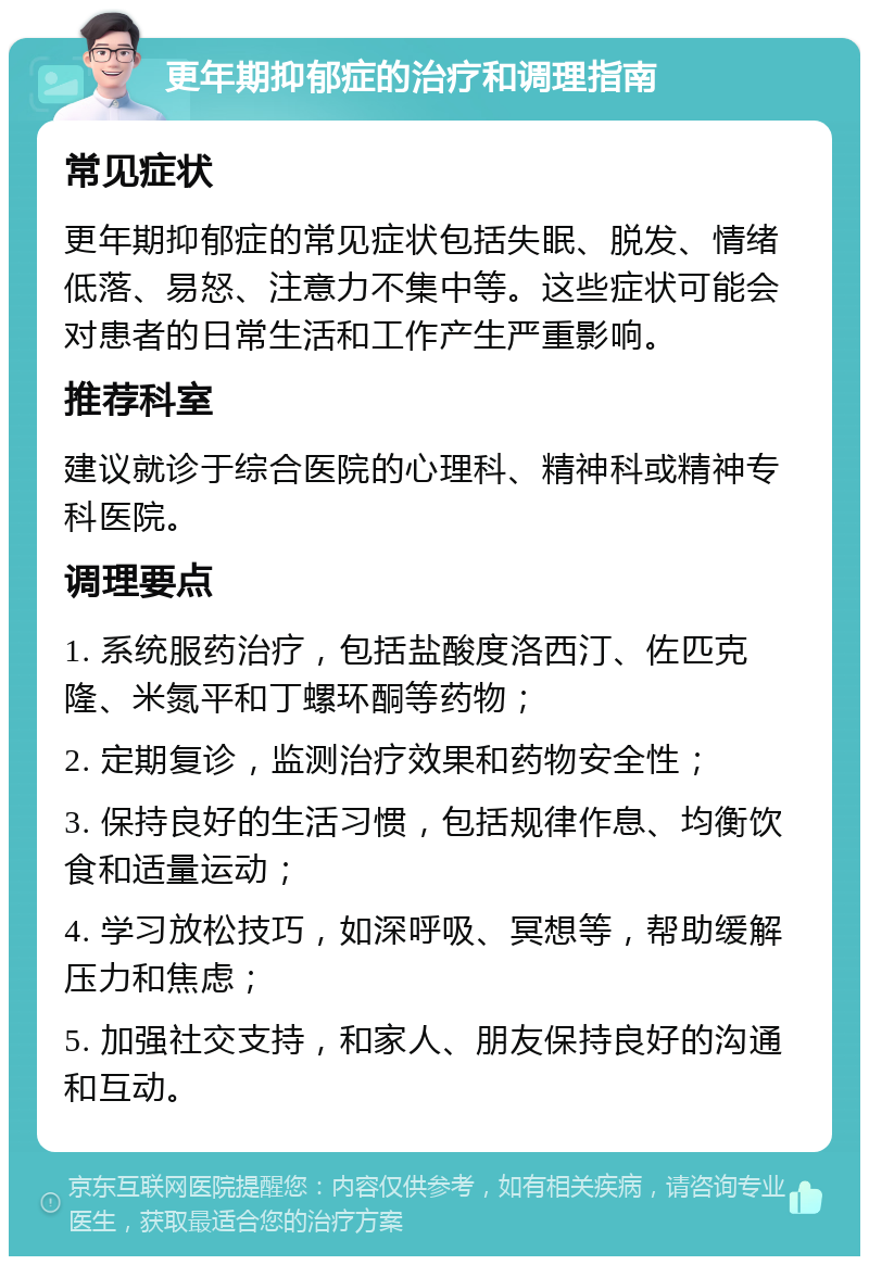 更年期抑郁症的治疗和调理指南 常见症状 更年期抑郁症的常见症状包括失眠、脱发、情绪低落、易怒、注意力不集中等。这些症状可能会对患者的日常生活和工作产生严重影响。 推荐科室 建议就诊于综合医院的心理科、精神科或精神专科医院。 调理要点 1. 系统服药治疗，包括盐酸度洛西汀、佐匹克隆、米氮平和丁螺环酮等药物； 2. 定期复诊，监测治疗效果和药物安全性； 3. 保持良好的生活习惯，包括规律作息、均衡饮食和适量运动； 4. 学习放松技巧，如深呼吸、冥想等，帮助缓解压力和焦虑； 5. 加强社交支持，和家人、朋友保持良好的沟通和互动。