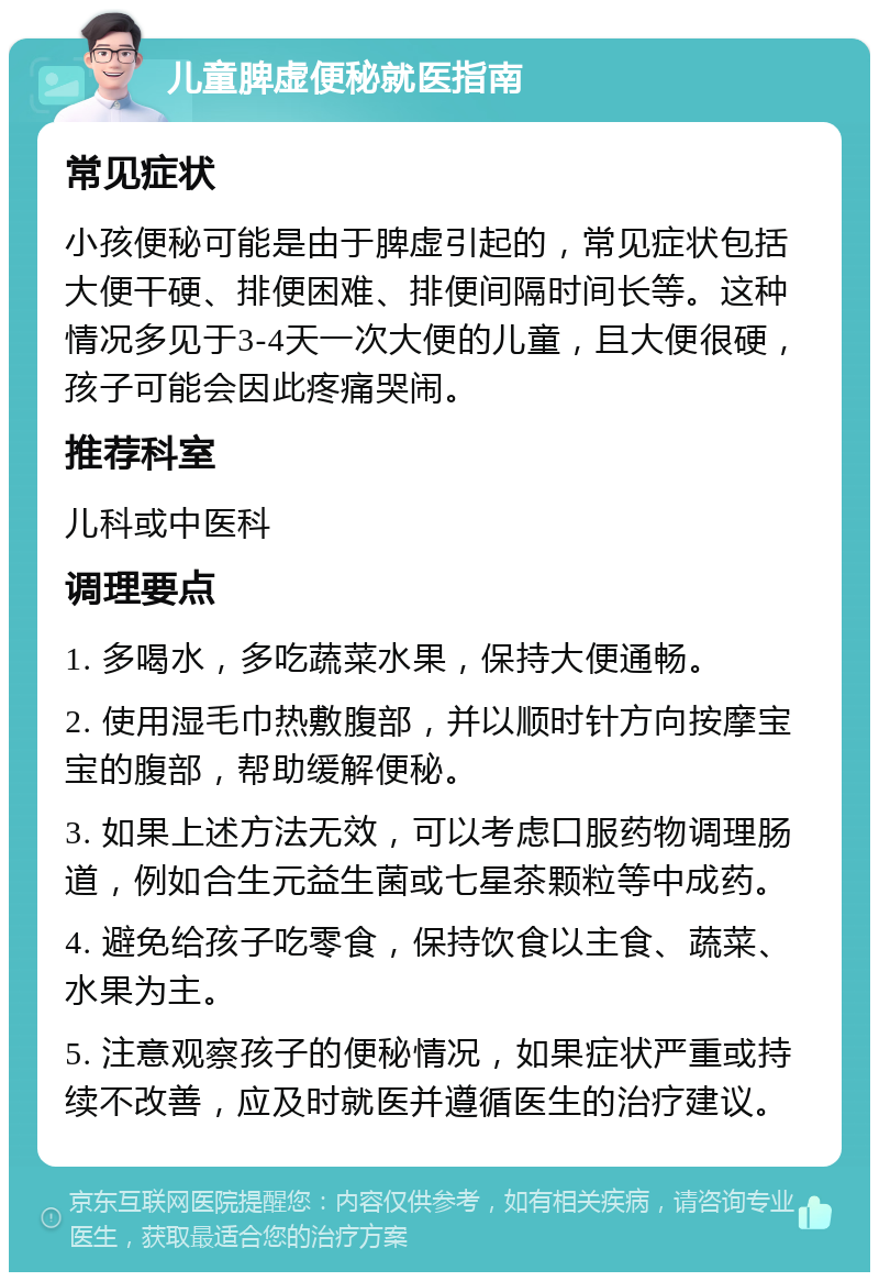 儿童脾虚便秘就医指南 常见症状 小孩便秘可能是由于脾虚引起的，常见症状包括大便干硬、排便困难、排便间隔时间长等。这种情况多见于3-4天一次大便的儿童，且大便很硬，孩子可能会因此疼痛哭闹。 推荐科室 儿科或中医科 调理要点 1. 多喝水，多吃蔬菜水果，保持大便通畅。 2. 使用湿毛巾热敷腹部，并以顺时针方向按摩宝宝的腹部，帮助缓解便秘。 3. 如果上述方法无效，可以考虑口服药物调理肠道，例如合生元益生菌或七星茶颗粒等中成药。 4. 避免给孩子吃零食，保持饮食以主食、蔬菜、水果为主。 5. 注意观察孩子的便秘情况，如果症状严重或持续不改善，应及时就医并遵循医生的治疗建议。