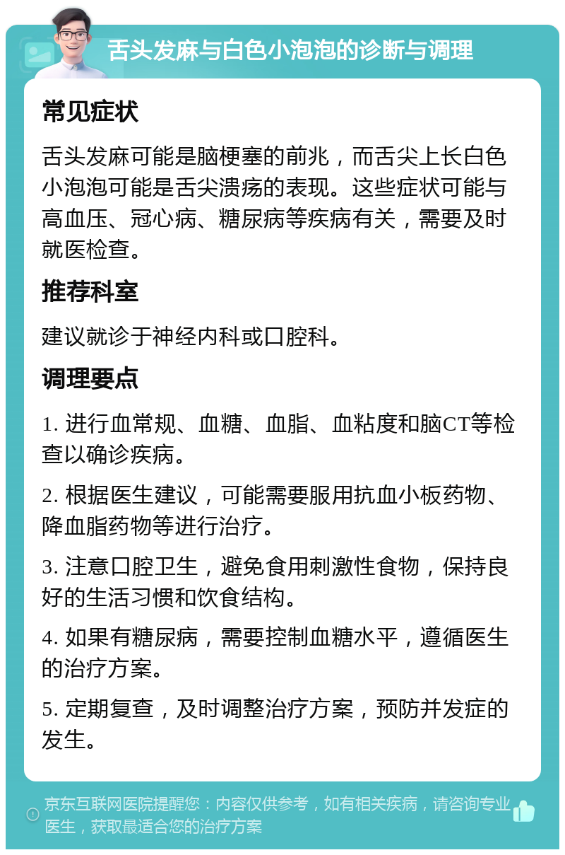 舌头发麻与白色小泡泡的诊断与调理 常见症状 舌头发麻可能是脑梗塞的前兆，而舌尖上长白色小泡泡可能是舌尖溃疡的表现。这些症状可能与高血压、冠心病、糖尿病等疾病有关，需要及时就医检查。 推荐科室 建议就诊于神经内科或口腔科。 调理要点 1. 进行血常规、血糖、血脂、血粘度和脑CT等检查以确诊疾病。 2. 根据医生建议，可能需要服用抗血小板药物、降血脂药物等进行治疗。 3. 注意口腔卫生，避免食用刺激性食物，保持良好的生活习惯和饮食结构。 4. 如果有糖尿病，需要控制血糖水平，遵循医生的治疗方案。 5. 定期复查，及时调整治疗方案，预防并发症的发生。