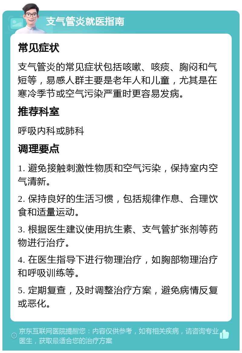 支气管炎就医指南 常见症状 支气管炎的常见症状包括咳嗽、咳痰、胸闷和气短等，易感人群主要是老年人和儿童，尤其是在寒冷季节或空气污染严重时更容易发病。 推荐科室 呼吸内科或肺科 调理要点 1. 避免接触刺激性物质和空气污染，保持室内空气清新。 2. 保持良好的生活习惯，包括规律作息、合理饮食和适量运动。 3. 根据医生建议使用抗生素、支气管扩张剂等药物进行治疗。 4. 在医生指导下进行物理治疗，如胸部物理治疗和呼吸训练等。 5. 定期复查，及时调整治疗方案，避免病情反复或恶化。