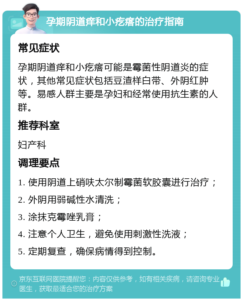 孕期阴道痒和小疙瘩的治疗指南 常见症状 孕期阴道痒和小疙瘩可能是霉菌性阴道炎的症状，其他常见症状包括豆渣样白带、外阴红肿等。易感人群主要是孕妇和经常使用抗生素的人群。 推荐科室 妇产科 调理要点 1. 使用阴道上硝呋太尔制霉菌软胶囊进行治疗； 2. 外阴用弱碱性水清洗； 3. 涂抹克霉唑乳膏； 4. 注意个人卫生，避免使用刺激性洗液； 5. 定期复查，确保病情得到控制。