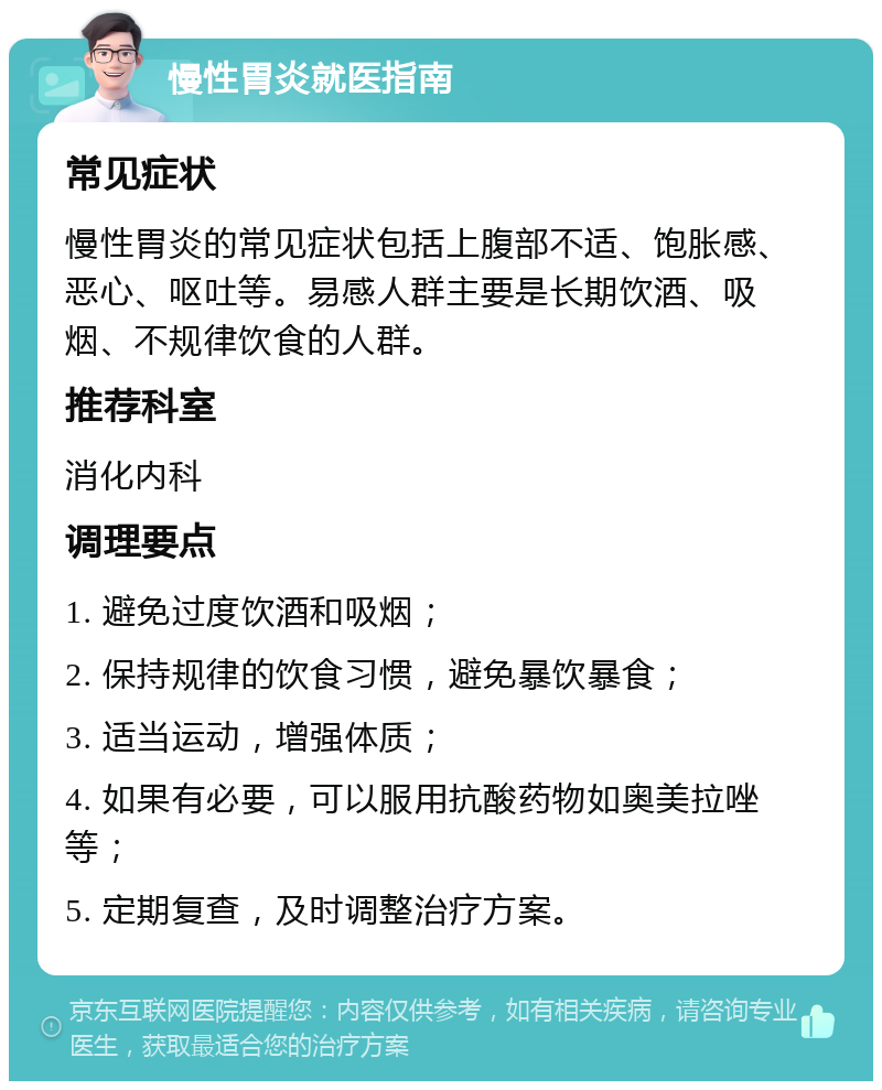 慢性胃炎就医指南 常见症状 慢性胃炎的常见症状包括上腹部不适、饱胀感、恶心、呕吐等。易感人群主要是长期饮酒、吸烟、不规律饮食的人群。 推荐科室 消化内科 调理要点 1. 避免过度饮酒和吸烟； 2. 保持规律的饮食习惯，避免暴饮暴食； 3. 适当运动，增强体质； 4. 如果有必要，可以服用抗酸药物如奥美拉唑等； 5. 定期复查，及时调整治疗方案。