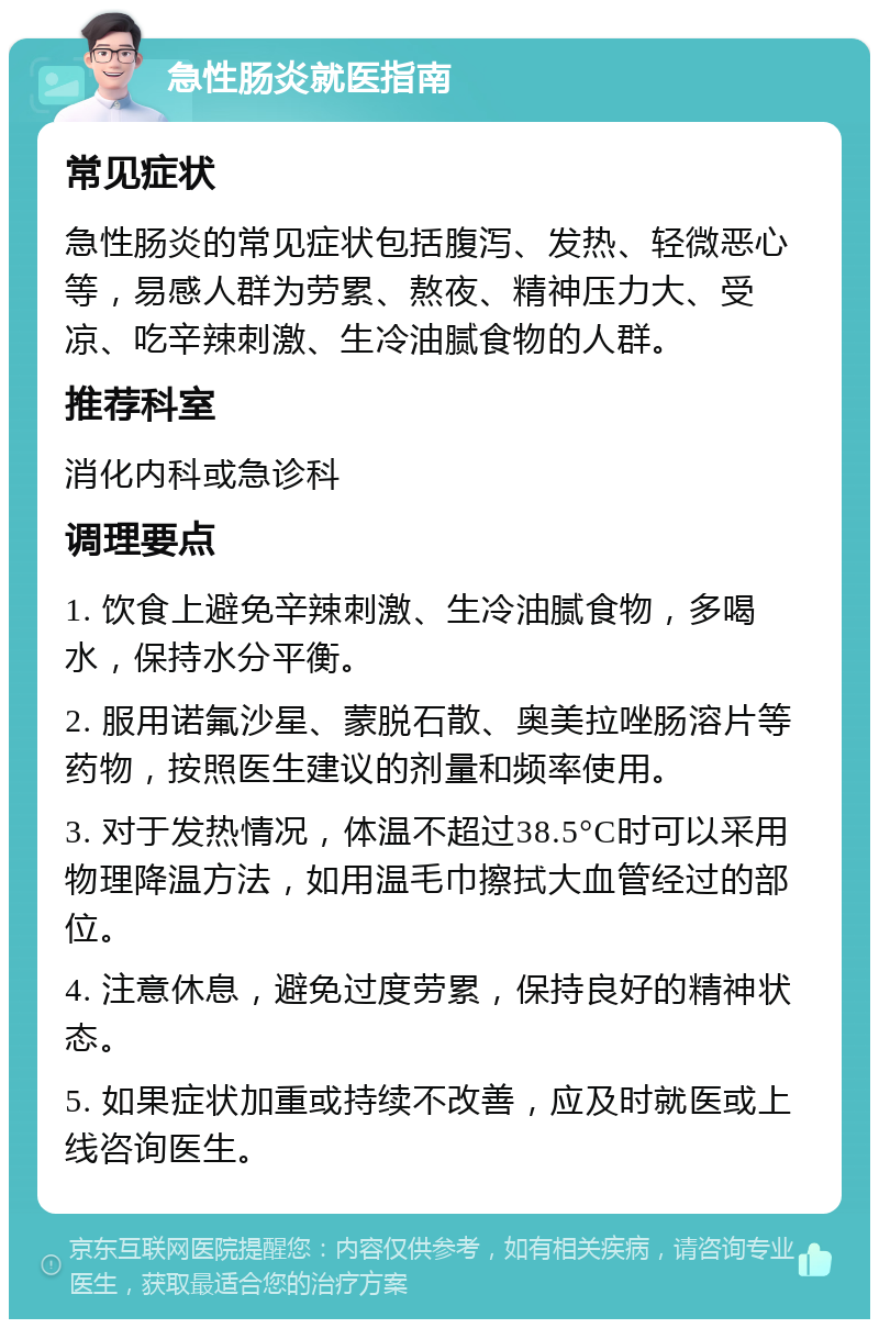 急性肠炎就医指南 常见症状 急性肠炎的常见症状包括腹泻、发热、轻微恶心等，易感人群为劳累、熬夜、精神压力大、受凉、吃辛辣刺激、生冷油腻食物的人群。 推荐科室 消化内科或急诊科 调理要点 1. 饮食上避免辛辣刺激、生冷油腻食物，多喝水，保持水分平衡。 2. 服用诺氟沙星、蒙脱石散、奥美拉唑肠溶片等药物，按照医生建议的剂量和频率使用。 3. 对于发热情况，体温不超过38.5°C时可以采用物理降温方法，如用温毛巾擦拭大血管经过的部位。 4. 注意休息，避免过度劳累，保持良好的精神状态。 5. 如果症状加重或持续不改善，应及时就医或上线咨询医生。