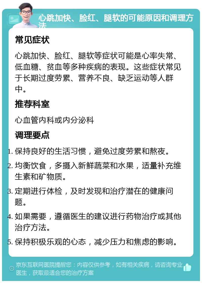 心跳加快、脸红、腿软的可能原因和调理方法 常见症状 心跳加快、脸红、腿软等症状可能是心率失常、低血糖、贫血等多种疾病的表现。这些症状常见于长期过度劳累、营养不良、缺乏运动等人群中。 推荐科室 心血管内科或内分泌科 调理要点 保持良好的生活习惯，避免过度劳累和熬夜。 均衡饮食，多摄入新鲜蔬菜和水果，适量补充维生素和矿物质。 定期进行体检，及时发现和治疗潜在的健康问题。 如果需要，遵循医生的建议进行药物治疗或其他治疗方法。 保持积极乐观的心态，减少压力和焦虑的影响。