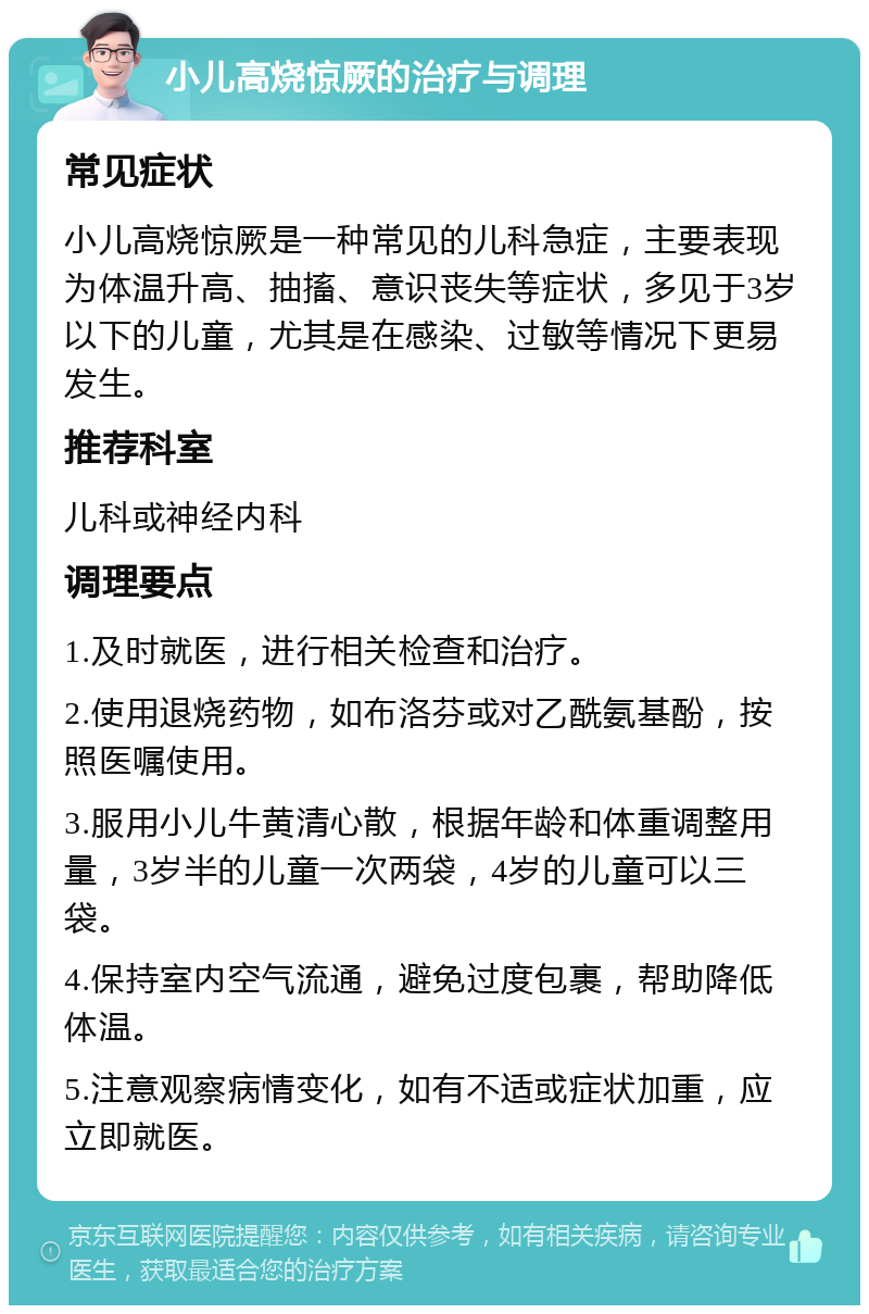 小儿高烧惊厥的治疗与调理 常见症状 小儿高烧惊厥是一种常见的儿科急症，主要表现为体温升高、抽搐、意识丧失等症状，多见于3岁以下的儿童，尤其是在感染、过敏等情况下更易发生。 推荐科室 儿科或神经内科 调理要点 1.及时就医，进行相关检查和治疗。 2.使用退烧药物，如布洛芬或对乙酰氨基酚，按照医嘱使用。 3.服用小儿牛黄清心散，根据年龄和体重调整用量，3岁半的儿童一次两袋，4岁的儿童可以三袋。 4.保持室内空气流通，避免过度包裹，帮助降低体温。 5.注意观察病情变化，如有不适或症状加重，应立即就医。