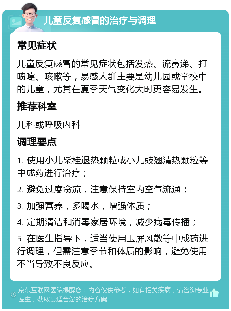 儿童反复感冒的治疗与调理 常见症状 儿童反复感冒的常见症状包括发热、流鼻涕、打喷嚏、咳嗽等，易感人群主要是幼儿园或学校中的儿童，尤其在夏季天气变化大时更容易发生。 推荐科室 儿科或呼吸内科 调理要点 1. 使用小儿柴桂退热颗粒或小儿豉翘清热颗粒等中成药进行治疗； 2. 避免过度贪凉，注意保持室内空气流通； 3. 加强营养，多喝水，增强体质； 4. 定期清洁和消毒家居环境，减少病毒传播； 5. 在医生指导下，适当使用玉屏风散等中成药进行调理，但需注意季节和体质的影响，避免使用不当导致不良反应。